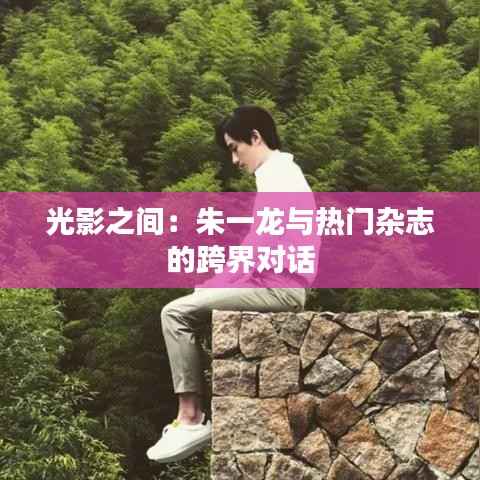 光影之间:朱一龙与热门杂志的跨界对话