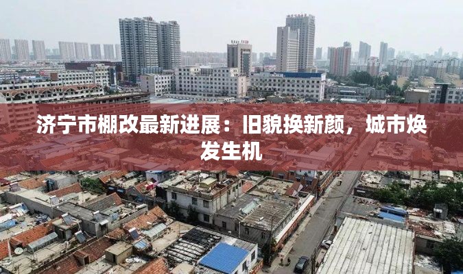 济宁市棚改最新进展:旧貌换新颜,城市焕发生机