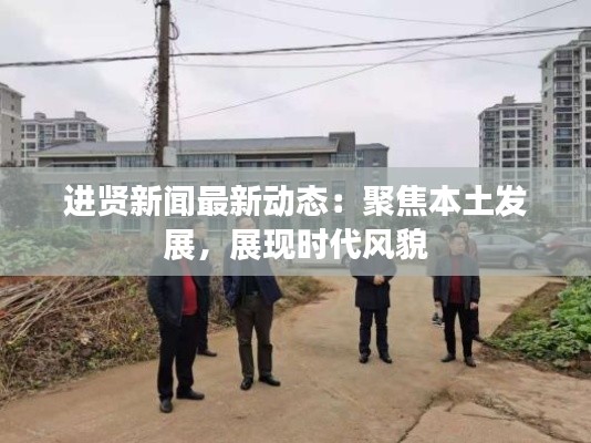 进贤新闻最新动态:聚焦本土发展,展现时代风貌