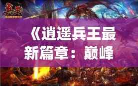 《逍遥兵王最新篇章：巅峰对决，再战江湖》