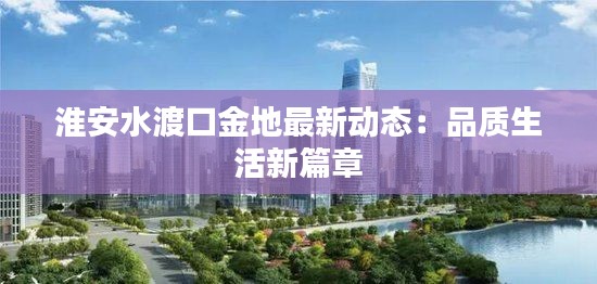 淮安水渡口金地最新动态:品质生活新篇章