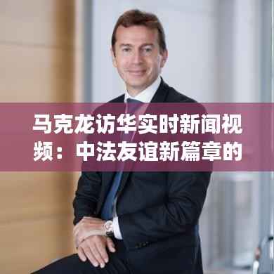 马克龙访华实时新闻视频:中法友谊新篇章的见证