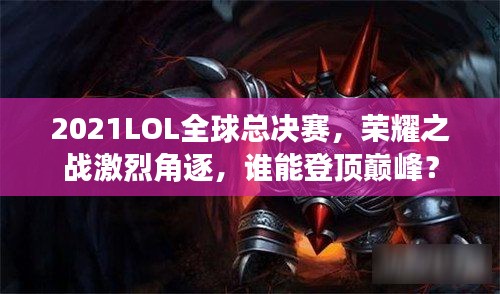 2021LOL全球总决赛，荣耀之战激烈角逐，谁能登顶巅峰？